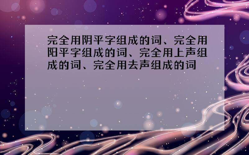 完全用阴平字组成的词、完全用阳平字组成的词、完全用上声组成的词、完全用去声组成的词