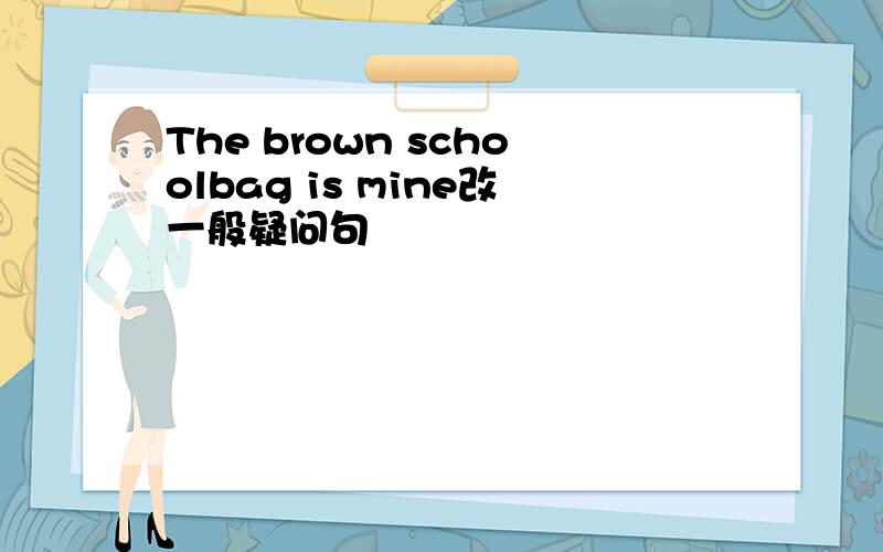 The brown schoolbag is mine改一般疑问句