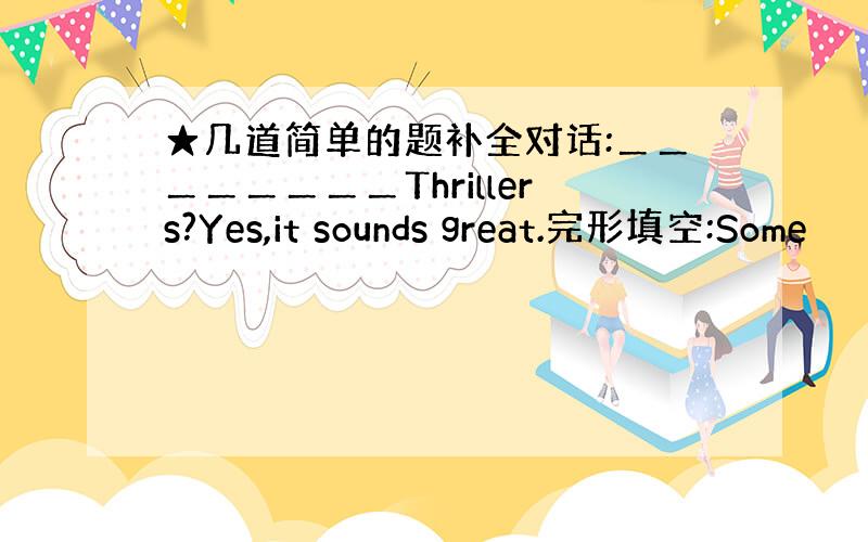 ★几道简单的题补全对话:＿＿＿＿＿＿＿＿Thrillers?Yes,it sounds great.完形填空:Some