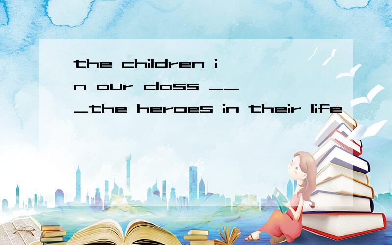 the children in our class ___the heroes in their life