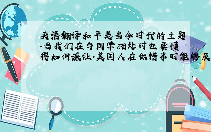 英语翻译和平是当今时代的主题.当我们在与同学相处时也要懂得如何谦让.美国人在做错事时能够及时说对不起,这也阻止了很多打架