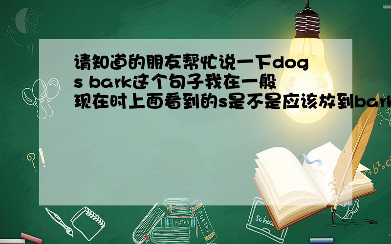 请知道的朋友帮忙说一下dogs bark这个句子我在一般现在时上面看到的s是不是应该放到bark上呀?