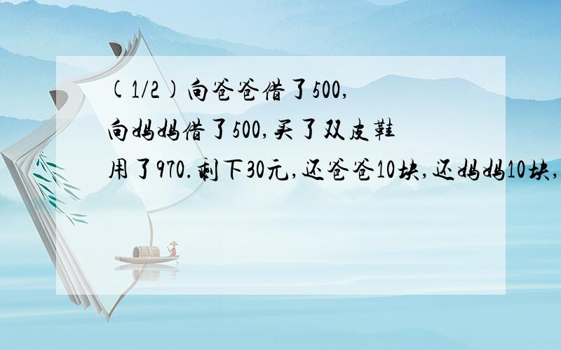 (1/2)向爸爸借了500,向妈妈借了500,买了双皮鞋用了970.剩下30元,还爸爸10块,还妈妈10块,自己剩下..