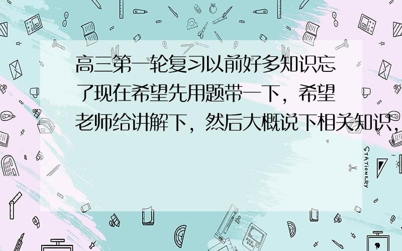 高三第一轮复习以前好多知识忘了现在希望先用题带一下，希望老师给讲解下，然后大概说下相关知识，谢谢