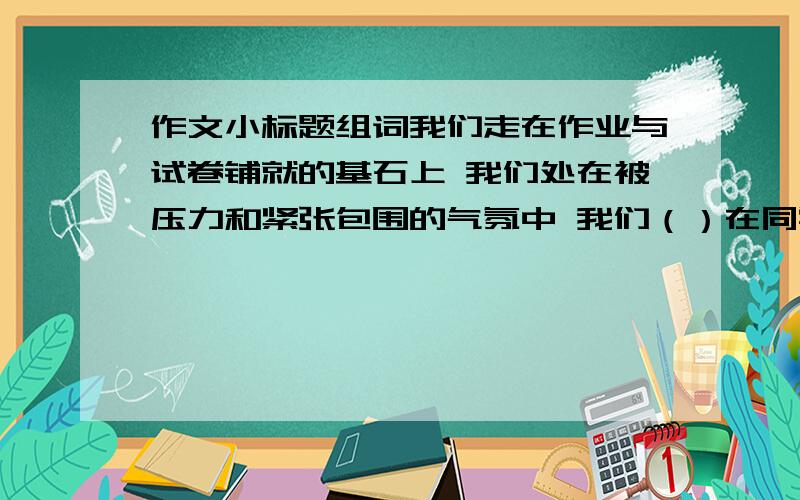 作文小标题组词我们走在作业与试卷铺就的基石上 我们处在被压力和紧张包围的气氛中 我们（）在同学与朋友热情的帮助中