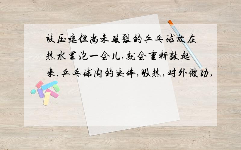 被压瘪但尚未破裂的乒乓球放在热水里泡一会儿,就会重新鼓起来.乒乓球内的气体,吸热,对外做功,