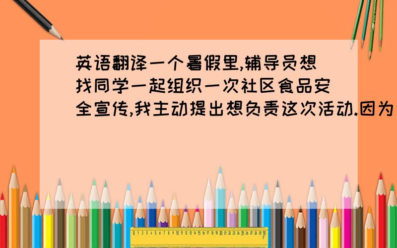 英语翻译一个暑假里,辅导员想找同学一起组织一次社区食品安全宣传,我主动提出想负责这次活动.因为这个活动能让更多的人们关注