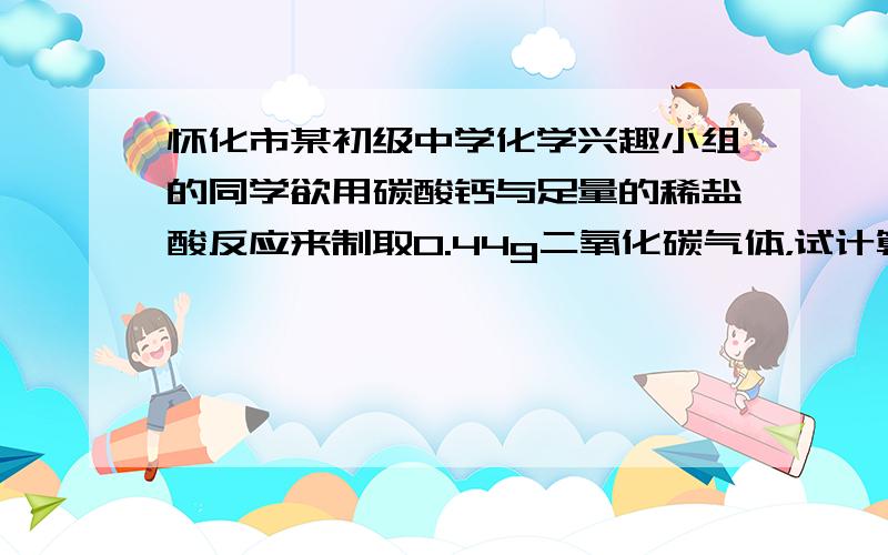 怀化市某初级中学化学兴趣小组的同学欲用碳酸钙与足量的稀盐酸反应来制取0.44g二氧化碳气体，试计算至少需碳酸钙多少克？