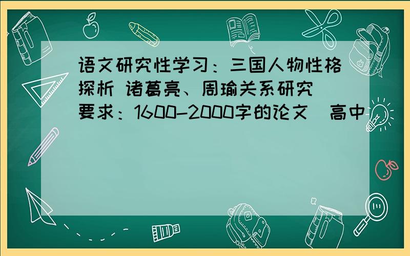 语文研究性学习：三国人物性格探析 诸葛亮、周瑜关系研究 要求：1600-2000字的论文（高中）