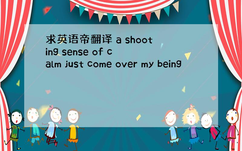 求英语帝翻译 a shooting sense of calm just come over my being