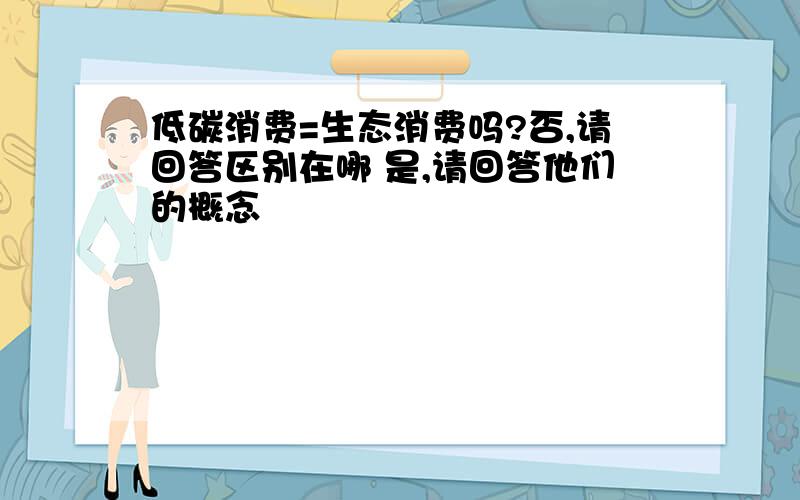 低碳消费=生态消费吗?否,请回答区别在哪 是,请回答他们的概念