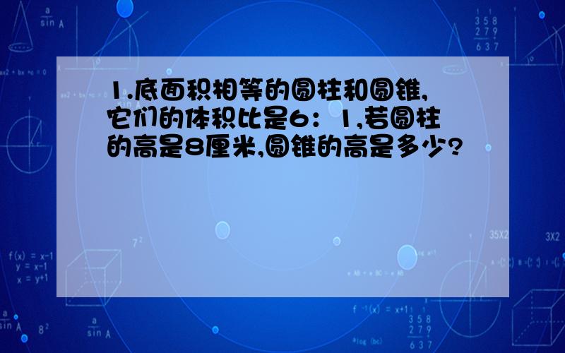 1.底面积相等的圆柱和圆锥,它们的体积比是6：1,若圆柱的高是8厘米,圆锥的高是多少?