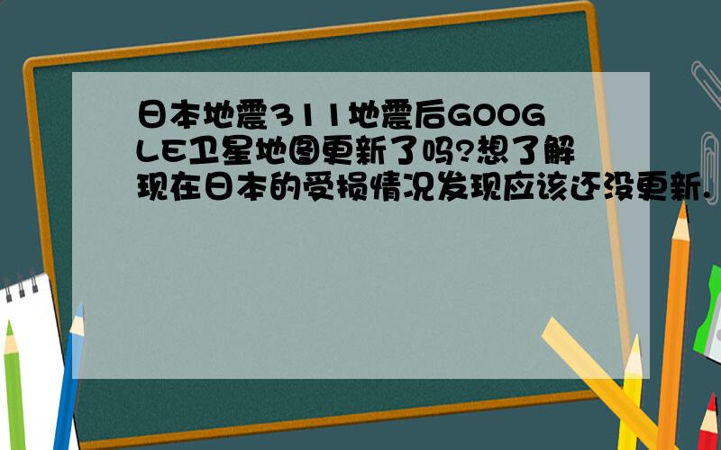 日本地震311地震后GOOGLE卫星地图更新了吗?想了解现在日本的受损情况发现应该还没更新.