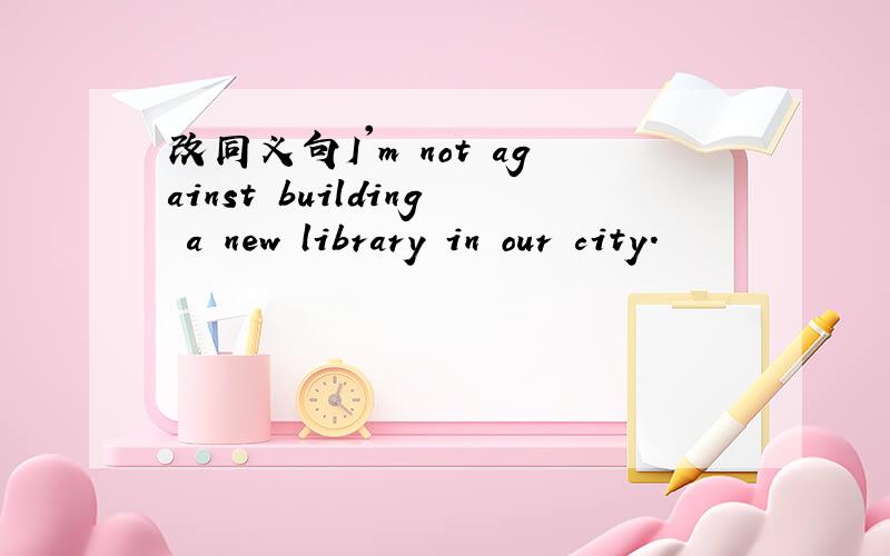 改同义句I'm not against building a new library in our city.