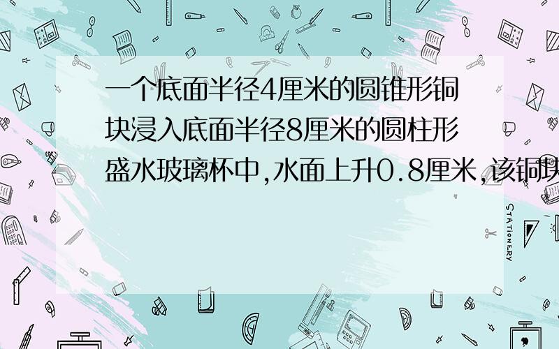 一个底面半径4厘米的圆锥形铜块浸入底面半径8厘米的圆柱形盛水玻璃杯中,水面上升0.8厘米,该铜块高多少厘米