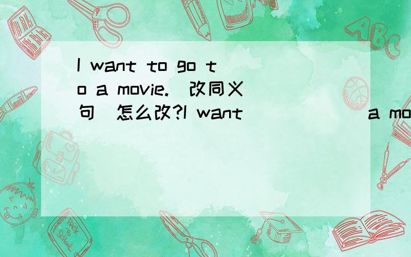 I want to go to a movie.（改同义句）怎么改?I want ( ) ( ) a movie.