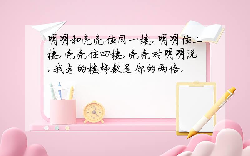 明明和亮亮住同一楼,明明住二楼,亮亮住四楼,亮亮对明明说,我走的楼梯数是你的两倍,