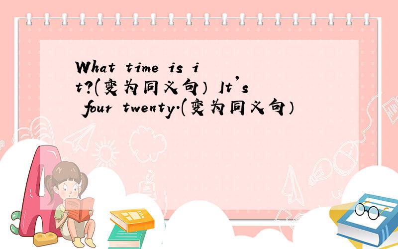 What time is it?(变为同义句） It's four twenty.(变为同义句）