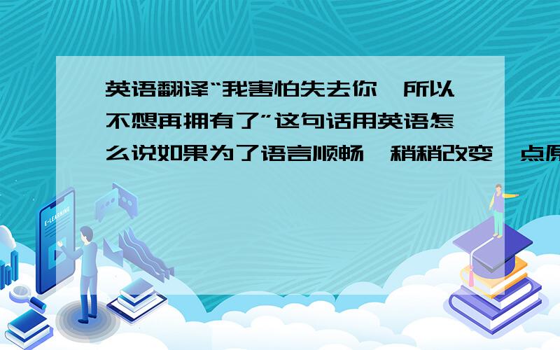 英语翻译“我害怕失去你,所以不想再拥有了”这句话用英语怎么说如果为了语言顺畅,稍稍改变一点原意也没关系,只要大意相同谢绝