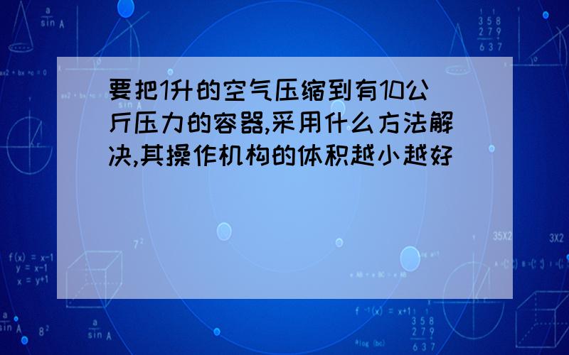 要把1升的空气压缩到有10公斤压力的容器,采用什么方法解决,其操作机构的体积越小越好