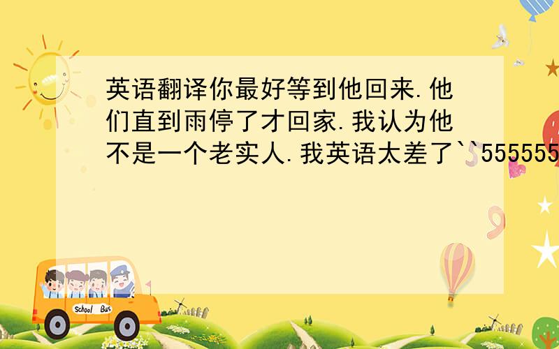 英语翻译你最好等到他回来.他们直到雨停了才回家.我认为他不是一个老实人.我英语太差了``555555不知道怎么读才读得好