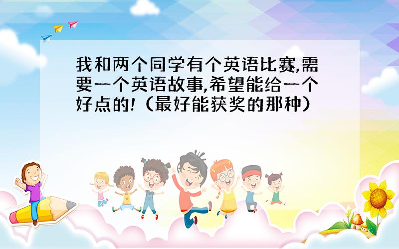 我和两个同学有个英语比赛,需要一个英语故事,希望能给一个好点的!（最好能获奖的那种）