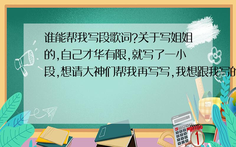 谁能帮我写段歌词?关于写姐姐的,自己才华有限,就写了一小段,想请大神们帮我再写写,我想跟我写的拼上,我自己写的就不往上传