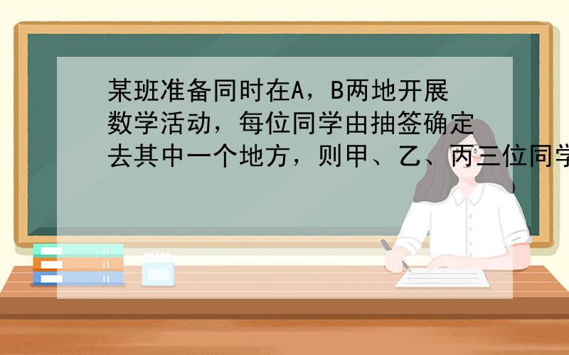 某班准备同时在A，B两地开展数学活动，每位同学由抽签确定去其中一个地方，则甲、乙、丙三位同学中恰好有两位同学抽到去B地的