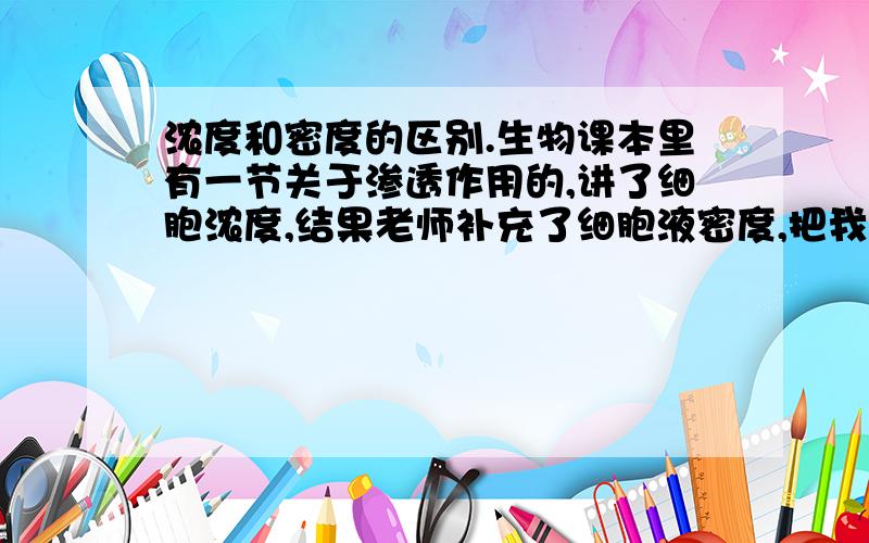 浓度和密度的区别.生物课本里有一节关于渗透作用的,讲了细胞浓度,结果老师补充了细胞液密度,把我给搞蒙了.不是很明白.