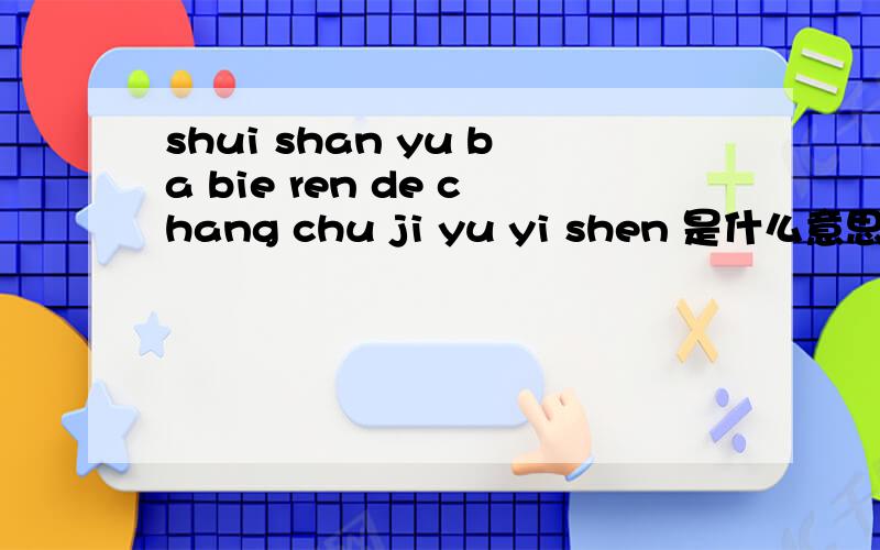 shui shan yu ba bie ren de chang chu ji yu yi shen 是什么意思 中文