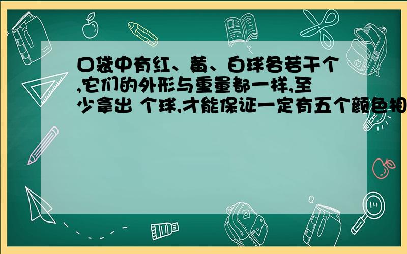 口袋中有红、黄、白球各若干个,它们的外形与重量都一样,至少拿出 个球,才能保证一定有五个颜色相同的球.