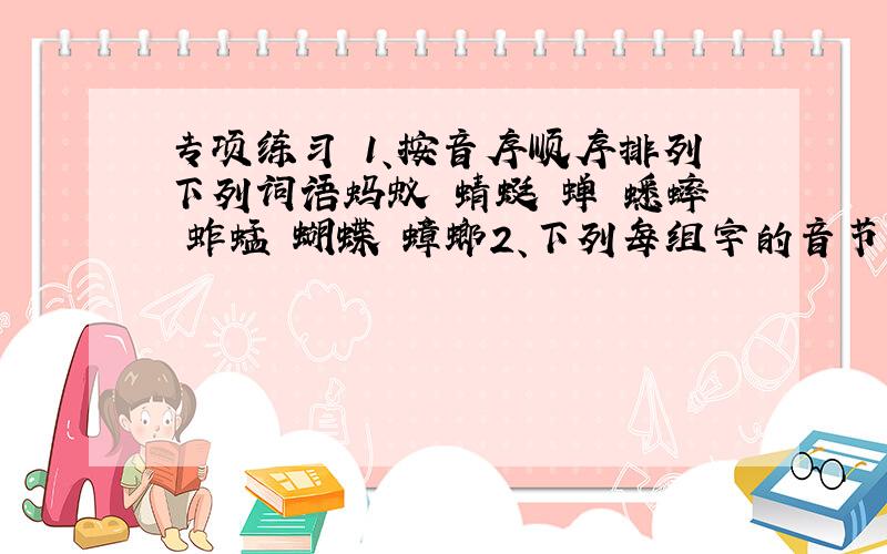 专项练习 1、按音序顺序排列下列词语蚂蚁 蜻蜓 蝉 蟋蟀 蚱蜢 蝴蝶 蟑螂2、下列每组字的音节是否全是整体认读音节,对打