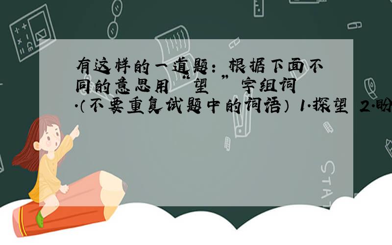 有这样的一道题： 根据下面不同的意思用 “望 ” 字组词.（不要重复试题中的词语） 1.探望 2.盼望,希望