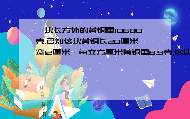 一块长方体的黄铜重10680克.已知这块黄铜长20厘米,宽12厘米,每立方厘米黄铜重8.9克.这块黄铜的高是多少厘米?