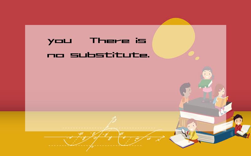 you ,There is no substitute.