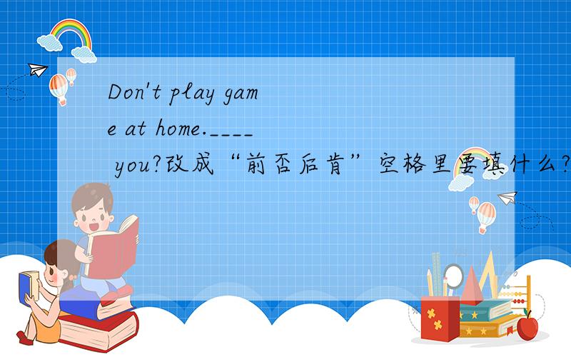 Don't play game at home.____ you?改成“前否后肯”空格里要填什么?