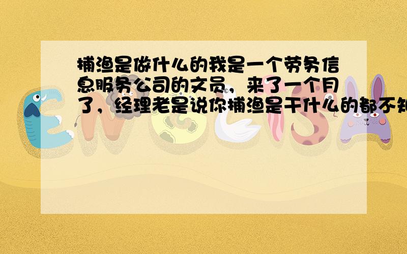 捕渔是做什么的我是一个劳务信息服务公司的文员，来了一个月了，经理老是说你捕渔是干什么的都不知道？所以我想问一下，希望网上