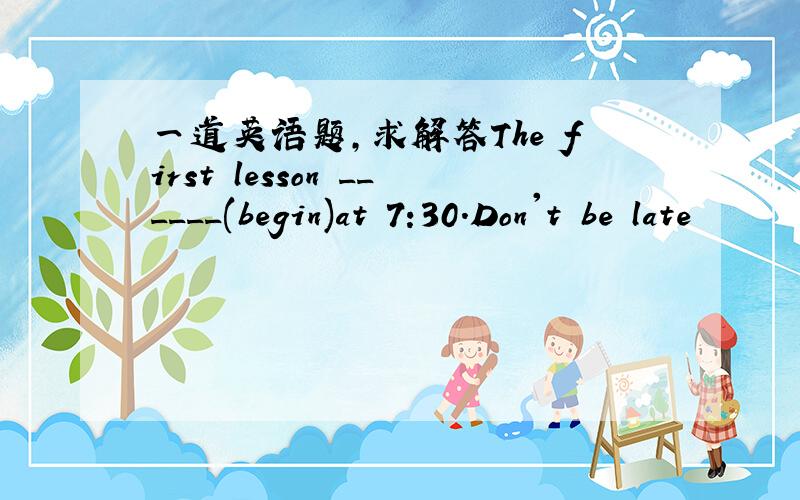 一道英语题,求解答The first lesson ______(begin)at 7:30.Don't be late