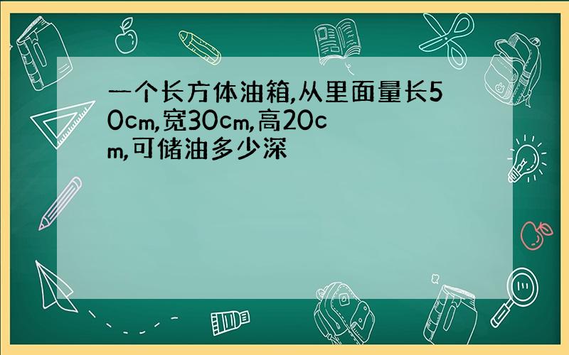 一个长方体油箱,从里面量长50cm,宽30cm,高20cm,可储油多少深