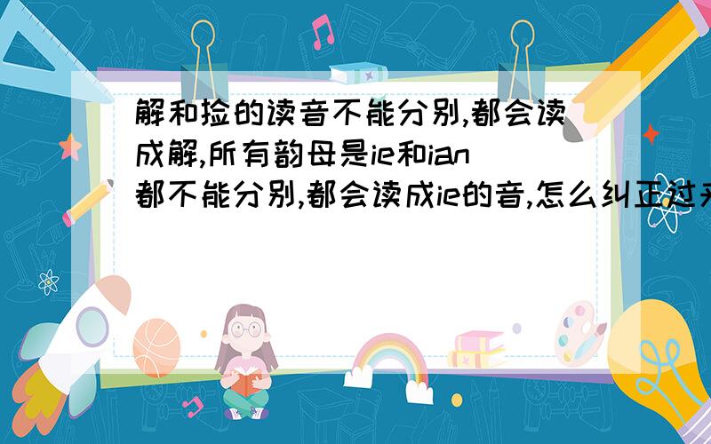 解和捡的读音不能分别,都会读成解,所有韵母是ie和ian都不能分别,都会读成ie的音,怎么纠正过来