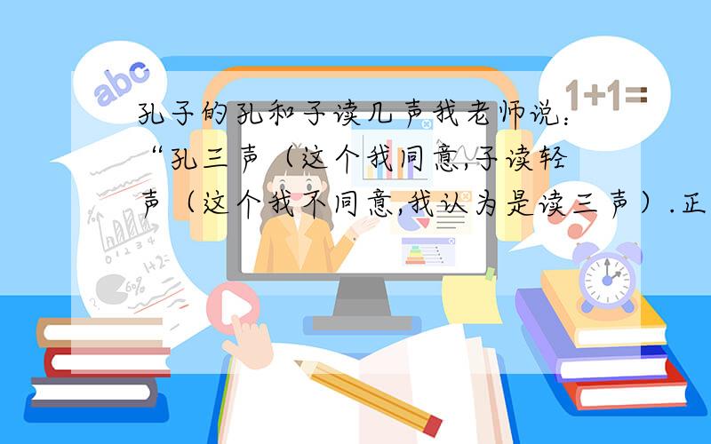 孔子的孔和子读几声我老师说：“孔三声（这个我同意,子读轻声（这个我不同意,我认为是读三声）.正确的应该读几声?原因?