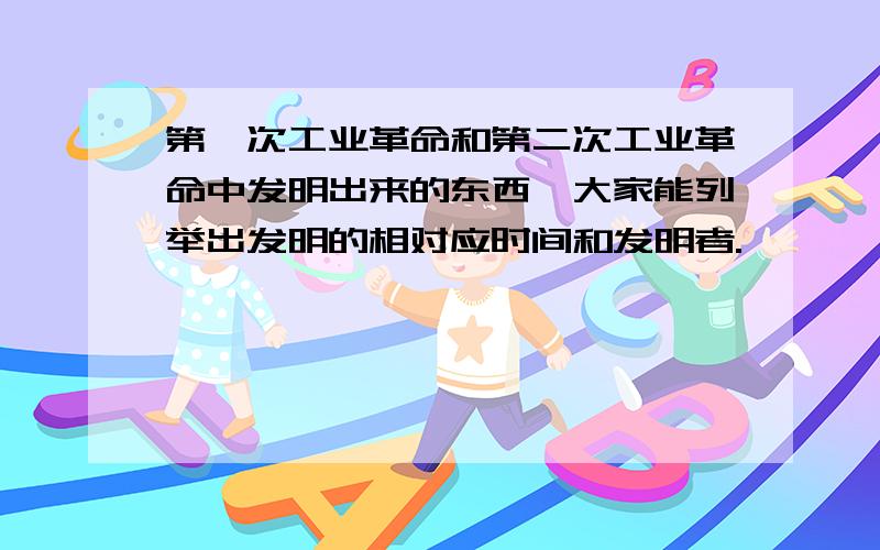 第一次工业革命和第二次工业革命中发明出来的东西,大家能列举出发明的相对应时间和发明者.