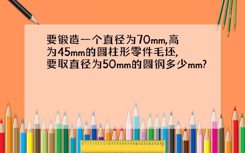 要锻造一个直径为70mm,高为45mm的圆柱形零件毛坯,要取直径为50mm的圆钢多少mm?