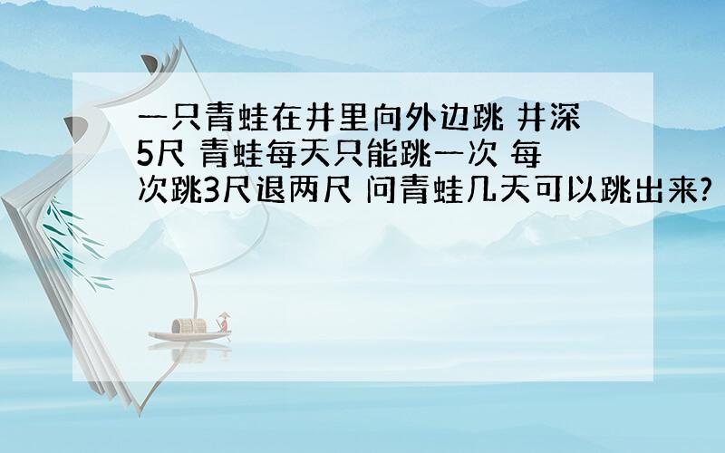 一只青蛙在井里向外边跳 井深5尺 青蛙每天只能跳一次 每次跳3尺退两尺 问青蛙几天可以跳出来?