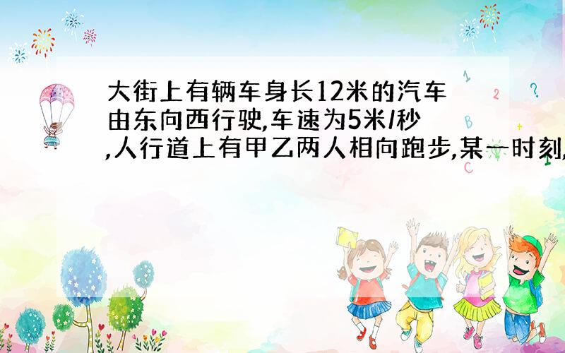 大街上有辆车身长12米的汽车由东向西行驶,车速为5米/秒,人行道上有甲乙两人相向跑步,某一时刻,汽车追上甲,6秒钟之后汽