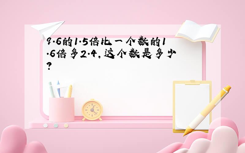 9.6的1.5倍比一个数的1.6倍多2.4,这个数是多少?