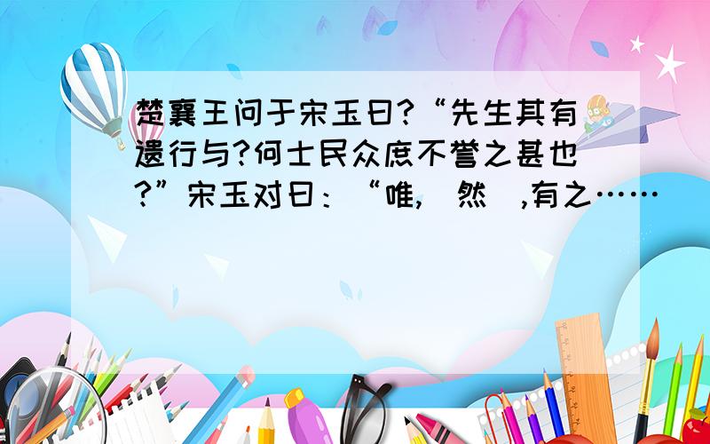 楚襄王问于宋玉曰?“先生其有遗行与?何士民众庶不誉之甚也?”宋玉对曰：“唯,（然）,有之……