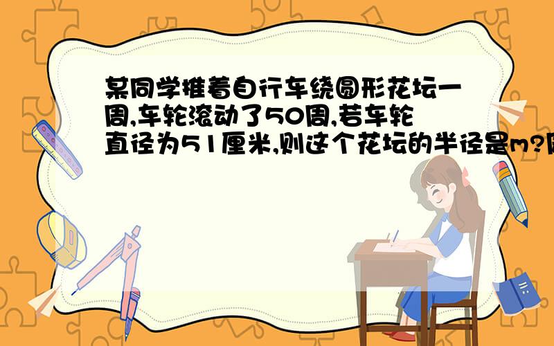 某同学推着自行车绕圆形花坛一周,车轮滚动了50周,若车轮直径为51厘米,则这个花坛的半径是m?周长是m?