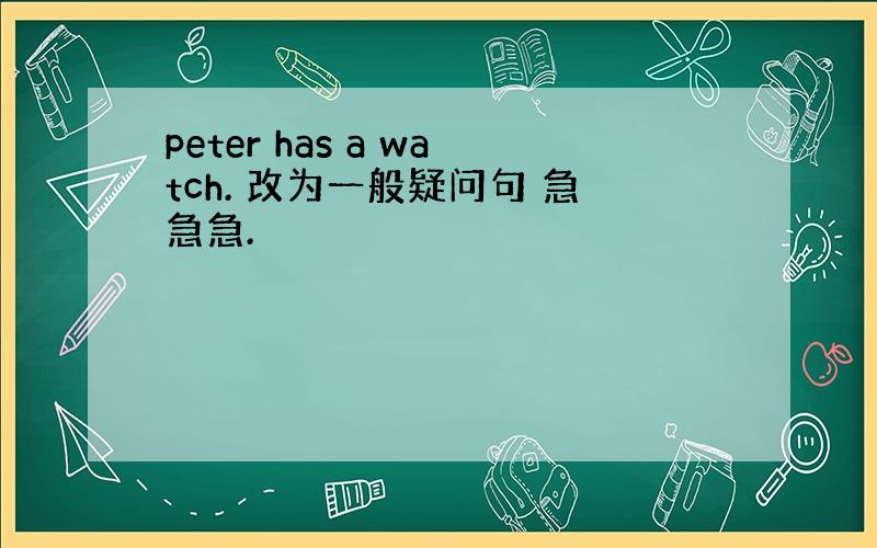 peter has a watch. 改为一般疑问句 急急急.