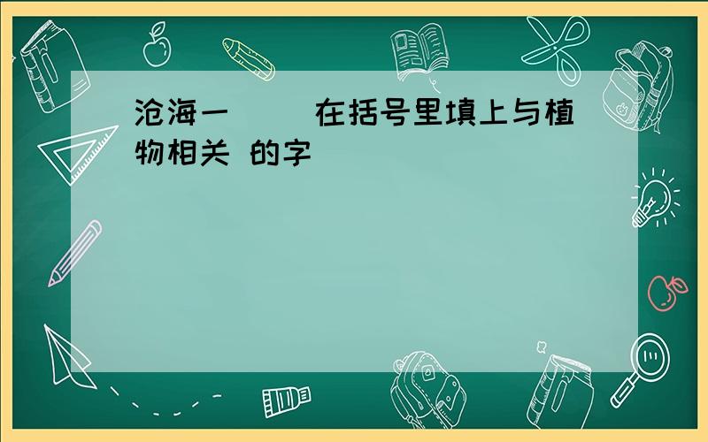 沧海一（） 在括号里填上与植物相关 的字